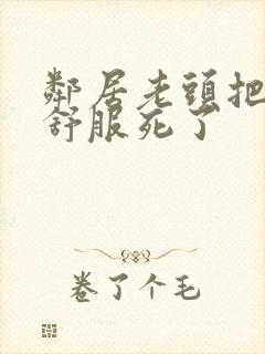 邻居老头把我弄舒服死了