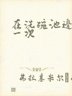在洗碗池边要了一次