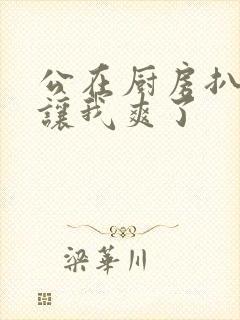 公在厨房扒开腿让我爽了