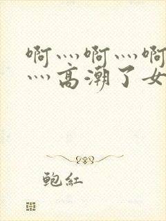 啊灬啊灬啊灬快灬高潮了女