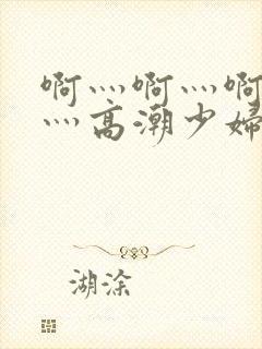 啊灬啊灬啊灬快灬高潮少妇小说