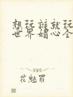 想玩谁就玩谁的世界媚心全文阅读