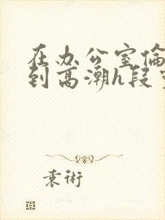 在办公室伦流澡到高潮h段灵兮