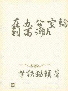 在办公室轮流澡到高潮h