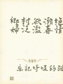 乡村欲潮绝色村妇泛滥春情