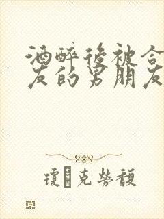 酒醉后被合租室友的男朋友睡了