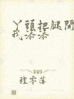 丫头把腿开大让我添添