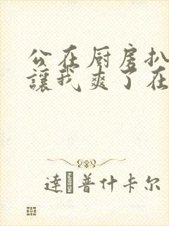 公在厨房扒开腿让我爽了在线观看