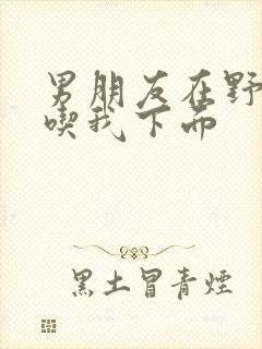 男朋友在野外猛吃我下面