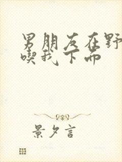 男朋友在野外猛吃我下面