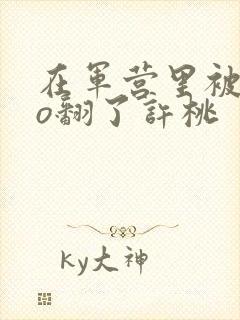 在军营里被cao翻了许桃