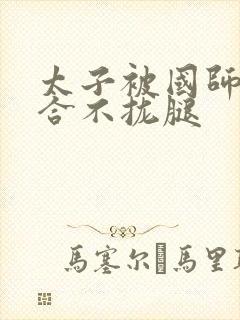 太子被国师c到合不拢腿