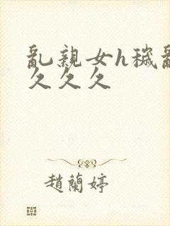 乱亲女h秽乱长久久久