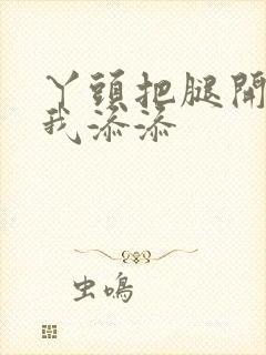 丫头把腿开大让我添添