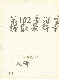 第102章浴室缠欢最新章节更新时间