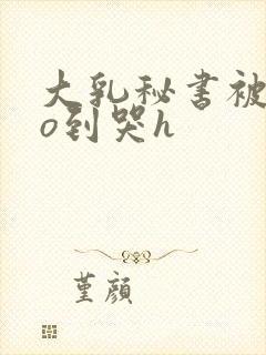 大乳秘书被cao到哭h