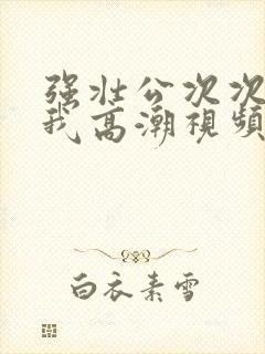 强壮公次次弄得我高潮视频