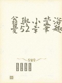 翁与小莹浴室欢爱52章笔趣阁