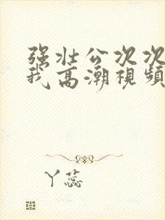 强壮公次次弄得我高潮视频