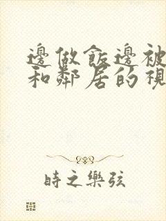 边做饭边被躁我和邻居的视频