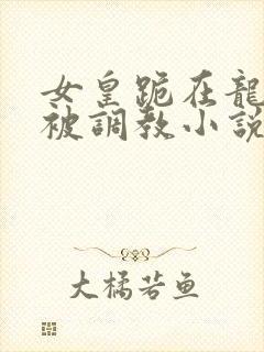 女皇跪在龙椅前被调教小说