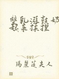 双乳涨鼓奶头翘起来揉捏