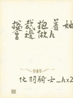 总裁抱着她边开会边做h