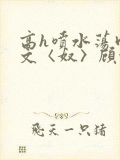 高h喷水荡肉欲文〈奴〉顾依依