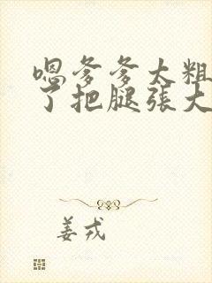 嗯爹爹太粗太长了把腿张大点