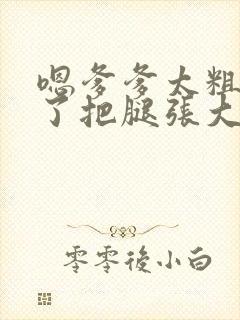 嗯爹爹太粗太长了把腿张大点