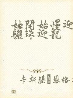 她开始慢迎迎合骊珠迎龙