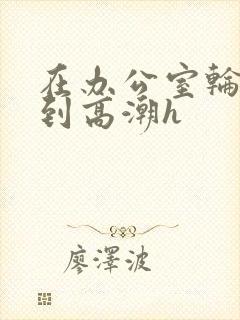 在办公室轮流澡到高潮h