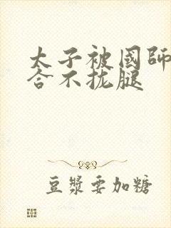 太子被国师c到合不拢腿