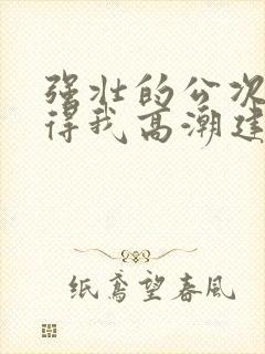 强壮的公次次弄得我高潮建国