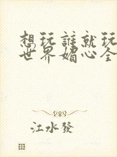 想玩谁就玩谁的世界媚心全文阅读