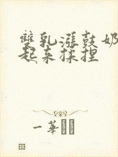 双乳涨鼓奶头翘起来揉捏