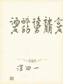 酒醉后被合租室友的男朋友睡了