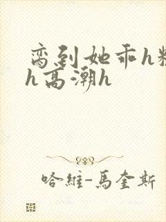 脔到她乖h粗话h高潮h