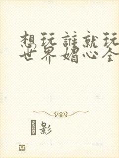 想玩谁就玩谁的世界媚心全文阅读