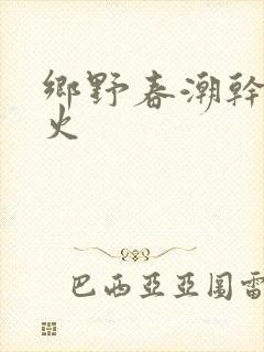 乡野春潮干柴烈火
