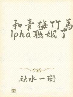 和青梅竹马的alpha联姻了 笔趣阁