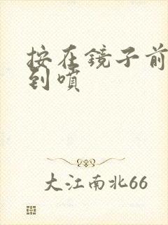 按在镜子前窗c到喷