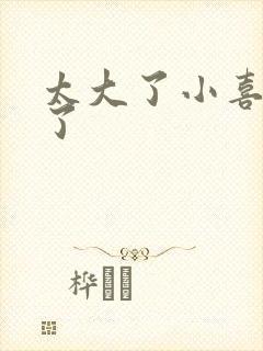 太大了小喜涨死了