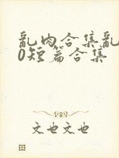 乱肉合集乱500短篇合集