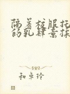 隔着校服托住她的乳肆意揉搓