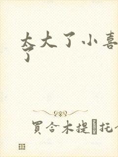 太大了小喜涨死了