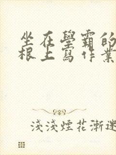 坐在学霸的大紫根上写作业