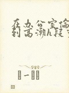 在办公室伦流澡到高潮h段灵兮