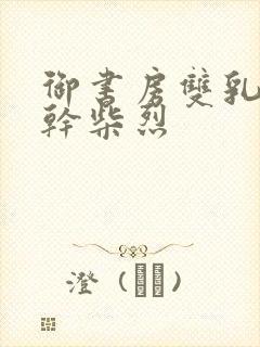 御书房双乳晃动干柴烈