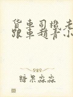 货车司机老周和跟车赵青小明